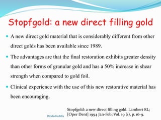 Stopfgold: a new direct filling gold
 A new direct gold material that is considerably different from other
direct golds has been available since 1989.
 The advantages are that the final restoration exhibits greater density
than other forms of granular gold and has a 50% increase in shear
strength when compared to gold foil.
 Clinical experience with the use of this new restorative material has
been encouraging.
Stopfgold: a new direct filling gold. Lambert RL;
[Oper Dent] 1994 Jan-Feb; Vol. 19 (1), p. 16-9.Dr.MadhuBilla
 