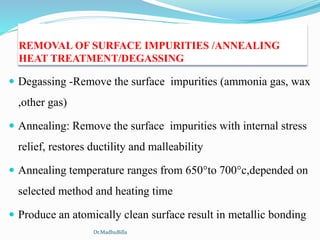 REMOVAL OF SURFACE IMPURITIES /ANNEALING
HEAT TREATMENT/DEGASSING
 Degassing -Remove the surface impurities (ammonia gas, wax
,other gas)
 Annealing: Remove the surface impurities with internal stress
relief, restores ductility and malleability
 Annealing temperature ranges from 650°to 700°c,depended on
selected method and heating time
 Produce an atomically clean surface result in metallic bonding
Dr.MadhuBilla
 