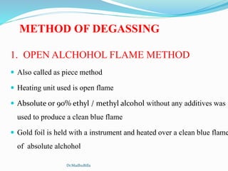 1. OPEN ALCHOHOL FLAME METHOD
 Also called as piece method
 Heating unit used is open flame
 Absolute or 90% ethyl / methyl alcohol without any additives was
used to produce a clean blue flame
 Gold foil is held with a instrument and heated over a clean blue flame
of absolute alchohol
METHOD OF DEGASSING
Dr.MadhuBilla
 