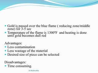  Gold is passed over the blue flame ( reducing zone/middle
zone) for 3-5 sec
 Temperature of the flame is 1300ºF and heating is done
until gold becomes dull red
Advantages:
 Less contamination
 Less wastage of the material
 Desired size of piece can be selected
Disadvantages:
 Time consuming.
Dr.MadhuBilla
 