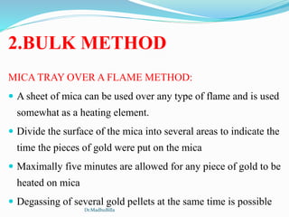 2.BULK METHOD
MICA TRAY OVER A FLAME METHOD:
 A sheet of mica can be used over any type of flame and is used
somewhat as a heating element.
 Divide the surface of the mica into several areas to indicate the
time the pieces of gold were put on the mica
 Maximally five minutes are allowed for any piece of gold to be
heated on mica
 Degassing of several gold pellets at the same time is possible
Dr.MadhuBilla
 