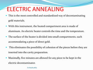 ELECTRIC ANNEALING
 This is the most controlled and standardized way of decontaminating
gold materials.
 With this instrument, the heated compartment area is made of
aluminum. An electric heater controls the time and the temperature.
 The surface of the heater is divided into small compartments. each
accommodating a piece of direct gold.
 This eliminates the possibility of cohesion of the pieces before they are
inserted into the cavity preparation.
 Maximally, five minutes are allowed for any piece to be kept in the
electric decontaminator.
Dr.MadhuBilla
 