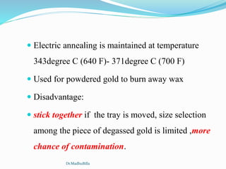  Electric annealing is maintained at temperature
343degree C (640 F)- 371degree C (700 F)
 Used for powdered gold to burn away wax
 Disadvantage:
 stick together if the tray is moved, size selection
among the piece of degassed gold is limited ,more
chance of contamination.
Dr.MadhuBilla
 
