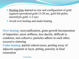  Heating time depend on size and configuration of gold
segment (powdered gold-15-20 sec, gold foil pellet,
electrolytic gold -1-2 sec)
 Avoid over heating and under heating
Over heating: recrystallization, grain growth Incorporation
of impurities ,more stiffness, less ductile, difficult to
condense, non cohesive, particles adhere to each other,
excessive sintering
Under heating: partial cohesiveness, peeling away of
adjacent segment or layer, pitting, porosity in final
restoration
Dr.MadhuBilla
 