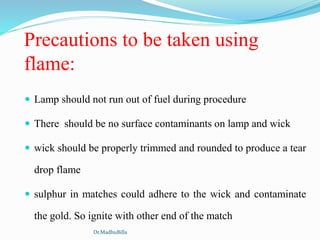 Precautions to be taken using
flame:
 Lamp should not run out of fuel during procedure
 There should be no surface contaminants on lamp and wick
 wick should be properly trimmed and rounded to produce a tear
drop flame
 sulphur in matches could adhere to the wick and contaminate
the gold. So ignite with other end of the match
Dr.MadhuBilla
 