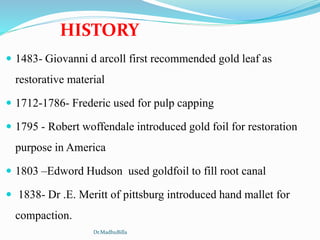  1483- Giovanni d arcoll first recommended gold leaf as
restorative material
 1712-1786- Frederic used for pulp capping
 1795 - Robert woffendale introduced gold foil for restoration
purpose in America
 1803 –Edword Hudson used goldfoil to fill root canal
 1838- Dr .E. Meritt of pittsburg introduced hand mallet for
compaction.
HISTORY
Dr.MadhuBilla
 