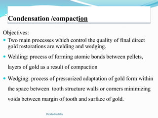 Condensation /compaction
Objectives:
 Two main processes which control the quality of final direct
gold restorations are welding and wedging.
 Welding: process of forming atomic bonds between pellets,
layers of gold as a result of compaction
 Wedging: process of pressurized adaptation of gold form within
the space between tooth structure walls or corners minimizing
voids between margin of tooth and surface of gold.
Dr.MadhuBilla
 