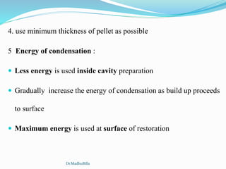 4. use minimum thickness of pellet as possible
5 Energy of condensation :
 Less energy is used inside cavity preparation
 Gradually increase the energy of condensation as build up proceeds
to surface
 Maximum energy is used at surface of restoration
Dr.MadhuBilla
 