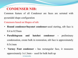 CONDENSER NIB:
Common feature of all Condenser are faces are serrated with
pyramidal shape configuration
Conensors based on Shapes of nib:
• Round condenser/bayonet condenser-used starting, nib face is
0.4 to 0.55mm
• Parallelogram and hatchet condenser - preliminary
condensation, create bulk in restoration, nib face is approximately
0.5x1mm
• Varney Foot condenser - has rectangular face, it measures
approximately 1x1.3mm - used for bulk built up
Dr.MadhuBilla
 