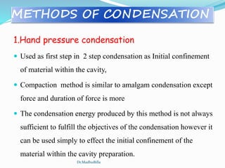 METHODS OF CONDENSATION
1.Hand pressure condensation
 Used as first step in 2 step condensation as Initial confinement
of material within the cavity,
 Compaction method is similar to amalgam condensation except
force and duration of force is more
 The condensation energy produced by this method is not always
sufficient to fulfill the objectives of the condensation however it
can be used simply to effect the initial confinement of the
material within the cavity preparation.
Dr.MadhuBilla
 