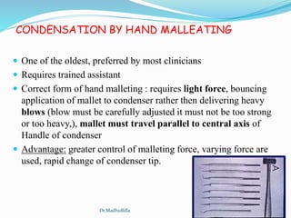 CONDENSATION BY HAND MALLEATING
 One of the oldest, preferred by most clinicians
 Requires trained assistant
 Correct form of hand malleting : requires light force, bouncing
application of mallet to condenser rather then delivering heavy
blows (blow must be carefully adjusted it must not be too strong
or too heavy,), mallet must travel parallel to central axis of
Handle of condenser
 Advantage: greater control of malleting force, varying force are
used, rapid change of condenser tip.
Dr.MadhuBilla
 