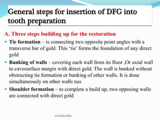 General steps for insertion of DFG into
tooth preparation
A. Three steps building up for the restoration
 Tie formation – is connecting two opposite point angles with a
transverse bar of gold. This ‘tie’ forms the foundation of any direct
gold
 Banking of walls – covering each wall from its floor ,Or axial wall
to cavosurface margin with direct gold. The wall is banked without
obstructing tie formation or banking of other walls. It is done
simultaneously on other walls too.
 Shoulder formation – to complete a build up, two opposing walls
are connected with direct gold
Dr.MadhuBilla
 