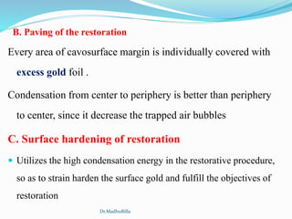 B. Paving of the restoration
Every area of cavosurface margin is individually covered with
excess gold foil .
Condensation from center to periphery is better than periphery
to center, since it decrease the trapped air bubbles
C. Surface hardening of restoration
 Utilizes the high condensation energy in the restorative procedure,
so as to strain harden the surface gold and fulfill the objectives of
restoration
Dr.MadhuBilla
 
