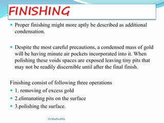 FINISHING
 Proper finishing might more aptly be described as additional
condensation.
 Despite the most careful precautions, a condensed mass of gold
will be having minute air pockets incorporated into it. When
polishing these voids spaces are exposed leaving tiny pits that
may not be readily discernible until after the final finish.
Finishing consist of following three operations
 1. removing of excess gold
 2.elimanating pits on the surface
 3.polishing the surface.
Dr.MadhuBilla
 