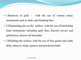  1.Removal of gold – with the use of various rotary
instruments such as disks and finishing burs
 2.Elimanating pits on the surface- with the use of burnishing
hand instruments including gold files, discoid carvers and
gold knives, beaver tail burnisher
 3.Polishing the surface- with the use of fine garnet and cuttle
disks, abrasive strips, pumice and powdered chalk.
Dr.MadhuBilla
 