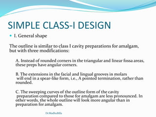 SIMPLE CLASS-I DESIGN
 I. General shape
The outline is similar to class I cavity preparations for amalgam,
but with three modifications:
A. Instead of rounded corners in the triangular and linear fossa areas,
these preps have angular corners.
B. The extensions in the facial and lingual grooves in molars
will end in a spear-like form, i.e., A pointed termination, rather than
rounded.
C. The sweeping curves of the outline form of the cavity
preparation compared to those for amalgam are less pronounced. In
other words, the whole outline will look more angular than in
preparation for amalgam.
Dr.MadhuBilla
 
