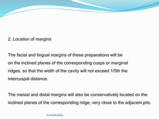 2. Location of margins
The facial and lingual margins of these preparations will be
on the inclined planes of the corresponding cusps or marginal
ridges, so that the width of the cavity will not exceed 1/5th the
intercuspal distance.
The mesial and distal margins will also be conservatively located on the
inclined planes of the corresponding ridge, very close to the adjacent pits.
Dr.MadhuBilla
 