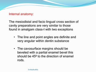 Internal anatomy:
The mesiodistal and facio lingual cross section of
cavity preparations are very similar to those
found in amalgam class-I with two exceptions
• The line and point angles are definite and
very angular within dentin substance
• The cavosurface margins should be
beveled with a partial enamel bevel this
should be 45º to the direction of enamel
rods.
Dr.MadhuBilla
 