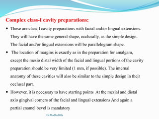 Complex class-I cavity preparations:
 These are class-I cavity preparations with facial and/or lingual extensions.
They will have the same general shape, occlusally, as the simple design.
The facial and/or lingual extensions will be parallelogram shape.
 The location of margins is exactly as in the preparation for amalgam,
except the mesio distal width of the facial and lingual portions of the cavity
preparation should be very limited (1 mm, if possible). The internal
anatomy of these cavities will also be similar to the simple design in their
occlusal part.
 However, it is necessary to have starting points At the mesial and distal
axio gingival corners of the facial and lingual extensions And again a
partial enamel bevel is mandatory
Dr.MadhuBilla
 