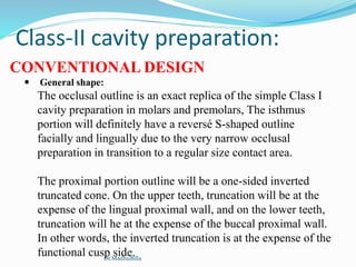 Class-II cavity preparation:
CONVENTIONAL DESIGN
 General shape:
The occlusal outline is an exact replica of the simple Class I
cavity preparation in molars and premolars, The isthmus
portion will definitely have a reversé S-shaped outline
facially and lingually due to the very narrow occlusal
preparation in transition to a regular size contact area.
The proximal portion outline will be a one-sided inverted
truncated cone. On the upper teeth, truncation will be at the
expense of the lingual proximal wall, and on the lower teeth,
truncation will he at the expense of the buccal proximal wall.
In other words, the inverted truncation is at the expense of the
functional cusp side.Dr.MadhuBilla
 
