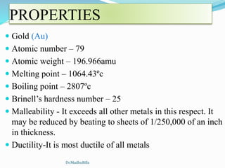 PROPERTIES
 Gold (Au)
 Atomic number – 79
 Atomic weight – 196.966amu
 Melting point – 1064.43ºc
 Boiling point – 2807ºc
 Brinell’s hardness number – 25
 Malleability - It exceeds all other metals in this respect. It
may be reduced by beating to sheets of 1/250,000 of an inch
in thickness.
 Ductility-It is most ductile of all metals
Dr.MadhuBilla
 