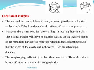 Location of margins
• The occlusal portion will have its margins exactly in the same location
as the simple Clãss I on the occlusal surfaces of molars and premolars.
• However, there is no need for ‘dove tailing” in locating those margins.
The isthmus portion will have its margins located on the inclined planes
of the remaining parts of the marginal ridge and the adjacent cusps, so
that the width of the cavity will not exceed 1/5th the intercuspal
distance.
• The margins gingivally will just clear the contact area. There should not
be any effort to put the margins subgingivally.
Dr.MadhuBilla
 