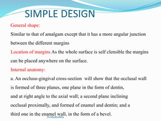 SIMPLE DESIGN
General shape:
Similar to that of amalgam except that it has a more angular junction
between the different margins
Location of margins As the whole surface is self clensible the margins
can be placed anywhere on the surface.
Internal anatomy:
a. An occluso-gingival cross-section will show that the occlusal wall
is formed of three planes, one plane in the form of dentin,
and at right angle to the axial wall; a second plane inclining
occlusal proximally, and formed of enamel and dentin; and a
third one in the enamel wall, in the form of a bevel.Dr.MadhuBilla
 