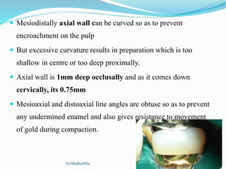  Mesiodistally axial wall can be curved so as to prevent
encroachment on the pulp
 But excessive curvature results in preparation which is too
shallow in centre or too deep proximally.
 Axial wall is 1mm deep occlusally and as it comes down
cervically, its 0.75mm
 Mesioaxial and distoaxial line angles are obtuse so as to prevent
any undermined enamel and also gives resistance to movement
of gold during compaction.
Dr.MadhuBilla
 
