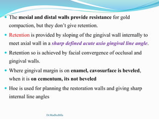  The mesial and distal walls provide resistance for gold
compaction, but they don’t give retention.
 Retention is provided by sloping of the gingival wall internally to
meet axial wall in a sharp defined acute axio gingival line angle.
 Retention so is achieved by facial convergence of occlusal and
gingival walls.
 Where gingival margin is on enamel, cavosurface is beveled,
when it is on cementum, its not beveled
 Hoe is used for planning the restoration walls and giving sharp
internal line angles
Dr.MadhuBilla
 