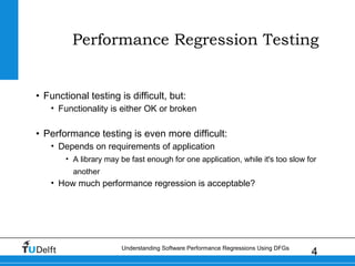 4Understanding Software Performance Regressions Using DFGs
Performance Regression Testing
• Functional testing is difficult, but:
• Functionality is either OK or broken
• Performance testing is even more difficult:
• Depends on requirements of application
• A library may be fast enough for one application, while it's too slow for
another
• How much performance regression is acceptable?
 