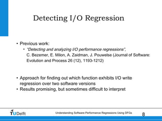8Understanding Software Performance Regressions Using DFGs
Detecting I/O Regression
• Previous work:
• “Detecting and analyzing I/O performance regressions”,
C. Bezemer, E. Milon, A. Zaidman, J. Pouwelse (Journal of Software:
Evolution and Process 26 (12), 1193-1212)
• Approach for finding out which function exhibits I/O write
regression over two software versions
• Results promising, but sometimes difficult to interpret
 