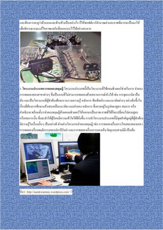 ่
และต้องการจะดูวาด้านบนและด้านข้างเป็ นอย่างไร ก็ให้ซอฟต์แวร์ คานวณค่าและภาพทีควรจะเป็ นมาให้
                                                              ํ
เพือพิจารณาและแก้ไขภาพแจกันทีออกแบบไว้ได้อย่างสะดวก




5. โครงงานประเภทการทดลองทฤษฎี โครงงานประเภทนีเป็ นโครงงานทีใช้คอมพิวเตอร์ ช่วยในการ จําลอง
การทดลองของสาขาต่างๆ ซึ งเป็ นงานทีไม่สามารถทดลองด้วยสถานการณ์จริ งได้ เช่น การจุดระเบิด เป็ น
ต้น และเป็ นโครงงานทีผูทาต้องศึกษารวบรวมความรู ้ หลักการ ข้อเท็จจริ ง และแนวคิดต่างๆ อย่างลึกซึ งใน
                            ้ ํ
                                                                         ่
เรื องทีต้องการศึกษาแล้วเสนอเป็ นแนวคิด แบบจําลอง หลักการ ซึ งอาจอยูในรู ปของสู ตร สมการ หรื อ
คําอธิ บาย พร้อมทังารจําลองทฤษฏีดวยคอมพิวเตอร์ ให้ออกมาเป็ นภาพ ภาพทีได้ก็จะเปลียนไปตามสู ตร
                                        ้
                                                                                               ่ ้ ํ
หรื อสมการนัน ซึ งจะทําให้ผเู ้ รี ยนมีความเข้าใจได้ดียงขึน การทําโครงงานประเภทนีมีจุดสําคัญอยูทีผูทาต้อง
                                                       ิ
มีความรู ้ในเรื องนันๆ เป็ นอย่างดี ตัวอย่างโครงงานจําลองทฤษฎี เช่น การทดลองเรื องการไหลของของเหลว
การทดลองเรื องพฤติกรรมของปลาปิ รันย่า และการทดลองเรื องการมองเห็นวัตถุแบบสามมิติ เป็ นต้น




ทีมา : http://namkwanmay.wordpress.com/ ◌่
 