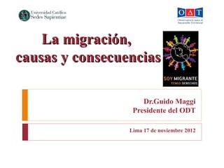 Dr.Guido Maggi
Presidente del ODT
Lima 17 de noviembre 2012
La migración,La migración,
causas y consecuenciascausas y consecuencias
 