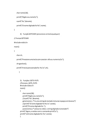 char nome[10];
printf("Digite seunomen");
scanf("%s",&nome);
printf("Onome digitadofoi %s",nome);
}
4) FunçãoGETCHAR (pressionarumteclaqualquer)
// funcaoGETCHAR
#include<stdio.h>
main()
{
char ch;
printf("Pressioneumateclacomcaracter alfaou numericon");
ch=getchar();
printf("A teclapressionadafoi:%c n",ch);
}
5) Funções:GETS-PUTS
//funcoes_GETS_PUTS
#include<stdio.h>
main()
{
char nome[30];
printf("Digite seunomen");
//scanf("%s",&nome);
gets(nome); /*le uma stringdo tecladoinclusive espaçosembranco*/
//printf("Onome digitadofoi %s n",nome);
printf("Onome digitadofoi:");
puts(nome);/*colocano video a stringdigitadanoteclado*/
printf("Agora,asaidae com o comandoprintfn");
printf("nOnome digitadofoi:%s",nome);
}
 