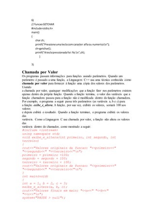 6)
// funcaoGETCHAR
#include<stdio.h>
main()
{
char ch;
printf("Pressioneumateclacomcaracter alfaou numericon");
ch=getchar();
printf("A teclapressionadafoi:%cn",ch);
}
7)
Chamada por Valor
Os programas passam informações para funções usando parâmetros. Quando um
parâmetro é passado a uma função, a Linguagem C++ usa uma técnica conhecida como
chamada por valor para fornecer à função uma cópia dos valores dos parâmetros.
Usando
a chamada por valor, quaisquer modificações que a função fizer nos parâmetros existem
apenas dentro da própria função. Quando a função termina, o valor das variáveis que a
função chamadora passou para a função não é modificada dentro da função chamadora.
Por exemplo, o programa a seguir passa três parâmetros (as variáveis a, b e c) para
a função exibe_e_altera. A função, por sua vez, exibirá os valores, somará 100 aos
valores
e depois exibirá o resultado. Quando a função terminar, o programa exibirá os valores
das
variáveis. Como a Linguagem C usa chamada por valor, a função não altera os valores
das
variáveis dentro do chamador, como mostrado a seguir:
#include <iostream>
using namespace std;
void exibe_e_altera(int primeiro, int segundo, int
terceiro)
{
cout<<"Valores originais da funcao: "<<primeiro<<"
"<<segundo<<" "<<terceiro<<"n";
primeiro = primeiro +100;
segundo = segundo + 100;
terceiro = terceiro + 100;
cout<<"Valores originais da funcao: "<<primeiro<<"
"<<segundo<<" "<<terceiro<<"n";
}
int main(void)
{
int a = 1, b = 2, c = 3;
exibe_e_altera(a, b, c);
cout<<"Valores finais em main: "<<a<<" "<<b<<"
"<<c<<"n";
system("PAUSE > null");
 