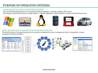 PURPOSE OF OPERATING SYSTEMS. WHERE MIGHT YOU FIND AN OPERATING SYSTEM?You  can find Operating Systems on most common desktop computers - example. windows, OS X, Linux.On all satnavs, most network servers, mobile  phones – example. Blackberry, Android, IPhones. Games consoles and most cars. JODIE HOLDEN WHAT ARE THE MAIN FUCTIONS OF AN OPERATING SYSTEMS?The main functions of an operating systems are processor management, memory management, device management, storage management and user interface.  