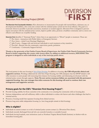 Diversion First Housing Project (DFHP)
The Diversion First Countywide Initiative offers alternatives to incarceration for people with mental illness, substance use, or
developmental disabilities, who come into contact with the criminal justice system for low level offenses. The goal is to
intercede whenever possible to provide assessment, treatment or needed supports. Diversion First is designed to prevent
repeat encounters with the criminal justice system, improve public safety, promote a healthier community and is a more cost
effective and efficient use of public funding.
Diversion First identifies 5 “Intercept Points” where there is an opportunity to “Divert” people to treatment. These are:
 Pre-Arrest – interaction with Public Safety or Emergency Services
 Post-Arrest – initial Court Hearings/Magistrates
 Jails/Courts – Engage with and motivate individuals to seek treatment as they transition
 Post-Jail – Reentry into the community, supervision, parole, probation
 Community – Community Support Services
Thanks to the generosity of the Fairfax County Board of Supervisors, the Fairfax-Falls Church Community Services
Board is further supporting this county wide system effort, by adding an additional resource, HOUSING! This
program is designed to assist individuals at any of the intercept points above.
The local partner in this new housing is New Hope Housing. In addition to housing, the CSB will provide clinical and
supportive services. Working collaboratively with New Hope Housing, the CSB anticipates that the DFHP initiative will
offer resources to assist people with increasing their chances for housing stability and eliminating involvement with the
criminal justice system through supports. Note: No new service resources/dollars are associated with this permanent
supported housing. Any case manager that refers someone for this housing will need to continue their case
management and supportive services.
Primary goals for the CSB’s “Diversion First Housing Project”:
 Provide housing stability for those currently in the community or re-entering the community with no housing plan.
 Increase independence and self-sufficiency skills to allow individuals to reduce risk factors and other challenges that lead to
criminal activity.
 Promote a housing model that separates housing from clinical services.
 Promote long term stable independent housing (i.e. how long people remain in their housing).
Who is eligible?
 Individuals in current contact or at risk of criminal justice system contact (i.e. Diversion First clients).
 Individuals recently discharged from jail who are currently homeless or unstably housed.
 Individuals leaving hospitals, state institutions (such as Northern Virginia Mental Health Institute) or shelters with no
immediate housing plan.
 