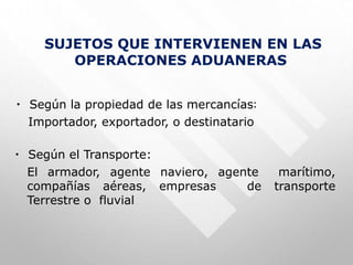 SUJETOS QUE INTERVIENEN EN LAS
OPERACIONES ADUANERAS
• Según la propiedad de las mercancías:
Importador, exportador, o destinatario
• Según el Transporte:
El armador, agente naviero, agente marítimo,
compañías aéreas, empresas de transporte
Terrestre o fluvial
 