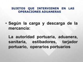 SUJETOS QUE INTERVIENEN EN LAS
OPERACIONES ADUANERAS
• Según la carga y descarga de la
mercancía:
La autoridad portuaria, aduanera,
sanitaria, estibadores, tarjador
portuario, operarios portuarios
 