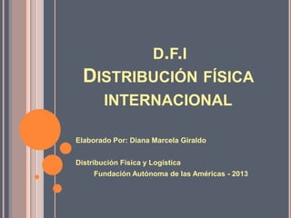 D.F.I
DISTRIBUCIÓN FÍSICA
INTERNACIONAL
Elaborado Por: Diana Marcela Giraldo
Distribución Física y Logística
Fundación Autónoma de las Américas - 2013
 