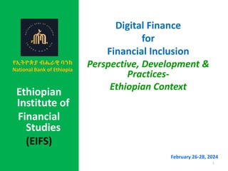 Digital Finance
for
Financial Inclusion
Perspective, Development &
Practices-
Ethiopian Context
February 26-28, 2024
1
,
Ethiopian
Institute of
Financial
Studies
(EIFS)
የኢትዮጵያ ብሔራዊ ባንክ
National Bank of Ethiopia
 