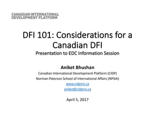 DFI 101: Considerations for a
Canadian DFI
Presentation to EDC Information Session
Aniket Bhushan
Canadian International Development Platform (CIDP)
Norman Paterson School of International Affairs (NPSIA)
www.cidpnsi.ca
aniket@cidpnsi.ca
April 5, 2017
 