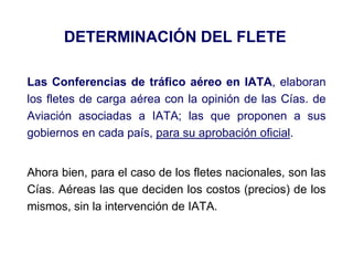 DETERMINACIÓN DEL FLETE
Las Conferencias de tráfico aéreo en IATA, elaboran
los fletes de carga aérea con la opinión de las Cías. de
Aviación asociadas a IATA; las que proponen a sus
gobiernos en cada país, para su aprobación oficial.
Ahora bien, para el caso de los fletes nacionales, son las
Cías. Aéreas las que deciden los costos (precios) de los
mismos, sin la intervención de IATA.
 