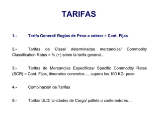 TARIFAS
1.- Tarifa General/ Reglas de Peso a cobrar = Cant. Fijas
2.- Tarifas de Clase/ determinadas mercancías/ Commodity
Classification Rates = % (+) sobre la tarifa general…
3.- Tarifas de Mercancías Específicas/ Specific Commodity Rates
(SCR) = Cant. Fijas, itinerarios concretos…, supera los 100 KG. peso
4.- Combinación de Tarifas
5.- Tarifas ULD/ Unidades de Carga/ pallets o contenedores…
 