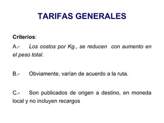 TARIFAS GENERALES
Criterios:
A.- Los costos por Kg., se reducen con aumento en
el peso total.
B.- Obviamente, varían de acuerdo a la ruta.
C.- Son publicados de origen a destino, en moneda
local y no incluyen recargos
 