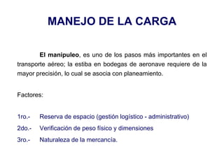 MANEJO DE LA CARGA
El manipuleo, es uno de los pasos más importantes en el
transporte aéreo; la estiba en bodegas de aeronave requiere de la
mayor precisión, lo cual se asocia con planeamiento.
Factores:
1ro.- Reserva de espacio (gestión logístico - administrativo)
2do.- Verificación de peso físico y dimensiones
3ro.- Naturaleza de la mercancía.
 