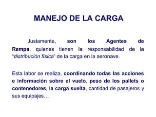MANEJO DE LA CARGA
Justamente, son los Agentes de
Rampa, quienes tienen la responsabilidad de la
“distribución física” de la carga en la aeronave.
Esta labor se realiza, coordinando todas las acciones
e información sobre el vuelo, peso de los pallets o
contenedores, la carga suelta, cantidad de pasajeros y
sus equipajes…
 