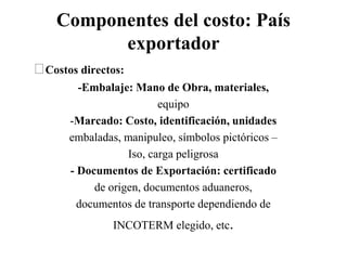 Componentes del costo: País
exportador
Costos directos:
-Embalaje: Mano de Obra, materiales,
equipo
-Marcado: Costo, identificación, unidades
embaladas, manipuleo, símbolos pictóricos –
Iso, carga peligrosa
- Documentos de Exportación: certificado
de origen, documentos aduaneros,
documentos de transporte dependiendo de
INCOTERM elegido, etc.
 