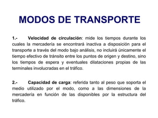 MODOS DE TRANSPORTE
1.- Velocidad de circulación: mide los tiempos durante los
cuales la mercadería se encontrará inactiva a disposición para el
transporte a través del modo bajo análisis, no incluirá únicamente el
tiempo efectivo de tránsito entre los puntos de origen y destino, sino
los tiempos de espera y eventuales dilataciones propias de las
terminales involucradas en el tráfico.
2.- Capacidad de carga: referida tanto al peso que soporta el
medio utilizado por el modo, como a las dimensiones de la
mercadería en función de las disponibles por la estructura del
tráfico.
 