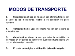 MODOS DE TRANSPORTE
3.- Seguridad en el uso en relación con el transit time y con
el valor de las mercaderías relativo a su condición de peso/
volumen.
4.- Comodidad en el uso: en estrecha relación con la teoría de
la localización.
5.- Capacidad en el uso de red: que indica la versatilidad de
los modos en los puntos de transbordo, cuando no fuera posible unir
con un mismo origen y destino.
6.- El costo que origina la utilización del modo elegido.
 